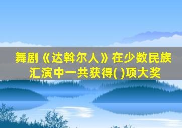 舞剧《达斡尔人》在少数民族汇演中一共获得( )项大奖